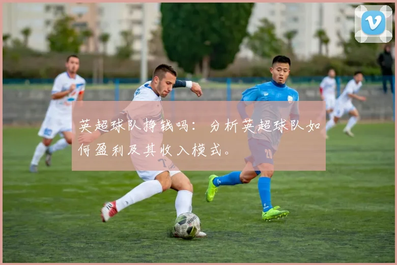英超球队挣钱吗：分析英超球队如何盈利及其收入模式。
