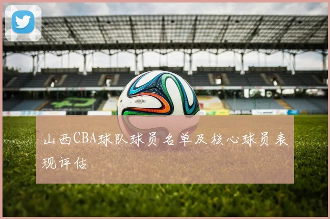 山西CBA球队球员名单及核心球员表现评估