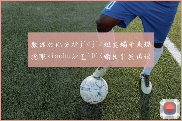数据对比分析jiejie坦克蝎子表现抢眼xiaohu沙皇101K输出引发热议