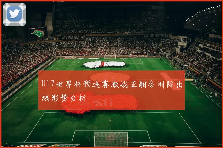 U17世界杯预选赛激战正酣各洲际出线形势分析